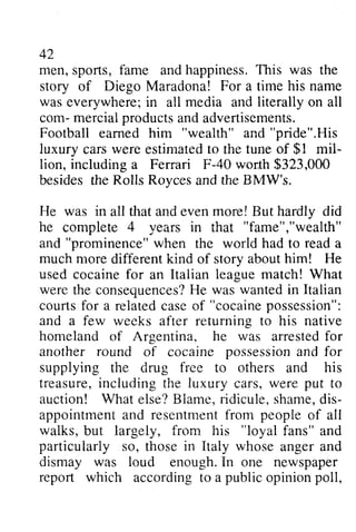 42 
men, sports, s ports,fame f ame and andh happiness. appinessT. This his was the 
story of Diego Maradona! For a time his name 
was everywhere; everywherei;in n all media and literally on all 
com- mercial m ercialp products roductsa and nda advertisements. 
dvertisements. 
Football earned eamed him "wealth" and "pride".His 
His 
luxury cars carsw were ere estimated estimatedto to the tune of $1 1 mil­lion, 
mil-lion, 
including worth a Ferrari F-40 wor.th $323,000 
Royces the BMW's. 
besides the Rolls and He was in all that and even more! But hardly did 
he complete 4 years in that "fame","wealth" 
wealth" 
and "prominence" when w hen the world had to read reada 
a 
much more different kind of story about him! He 
used cocaine for an Italian league match! What 
were the consequences? consequencesH?He e was wanted wantedi in n Italian 
courts courtsf for or a related relatedc case aseo of f "cocaine cocainep possession": 
ossession": 
and a few weeks after returning to his native 
homeland of Argentina, he was arrested arrestedf for 
or 
another round of cocaine possession possessioann and d for 
supplying the drug free to others and his 
treasure, treasurei,including n cluding the luxury cars, were w ere put to 
auction! What B lame,r idicule,s hamed, is-appointrnenta 
else? Blame, ridicule, shame, dis­appointment 
and nd resentment resentmentf from rom people of all 
walks, frorn his "loyal particulariy so, in Italy whose dismay was loud I n report which a public poll, 
but largely, from fans" and 
particularly those anger and 
enough. In one newspaper 
according to opinion  