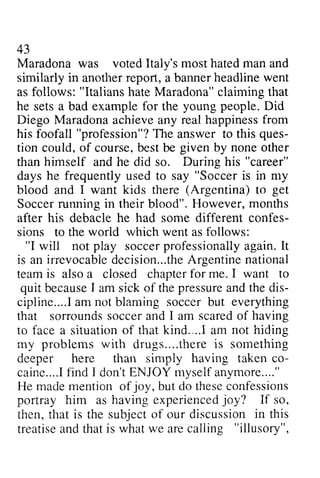 43 
Maradona most hated man and 
was voted Italy's anotl-lerre port,bannerh eadlinew ent 
similarly in another report, a banner headline went 
as Italians hate Maradona" claiming that 
follows: "Italiansh ateM aradona"c laimingt hat 
he sets a bad example for the young people. Did 
Diego Maradona Maradonaa achieve chievea any ny real happiness happinessfr from 
om 
foofall "profession"? T he ques-tion 
his foofa11 The answer to this ques­tion 
course. given by none other 
could, of course, best be himself During "career" 
he frequently "Soccer is in my 
than and he did so. his days used to say blood and Soccer running their blood". after his debacle he had some different confes­sions 
I want kids there (Argentina) to get 
in However, months 
confes-sions 
worid which went as follows: 
to the world "I will not play soccer soccerp professionally rofessionallya again. gain.It 
I t 
irrevocabied ecision...thAer gentinen ational 
is an irrevocable decision...the Argentine national 
team is also a closed chapter for teami s alsoa ciosed chapterf or me. I want to 
quit because becauseI I am sick of the thep pressure ressurea and ndt the he dis­cipline... 
dis-cipline.... 
aI m soccerb ut everything 
.! am not blaming soccer but sorroundss occera nd I scaredo f having 
that sorrounds soccer and am scared of to face a situation situationo of f that thatk kind... ind.....! Ia am m not hiding 
my problems with drugs drugs."......there thereis is something 
deeper here than simply having taken co­caine... 
co-caine.... 
fIi nd 'don'Et NJOYr nyselfa nymore...." 
.! find I don't ENJOY myself anymore...." 
madem ention jov, thesec onfessions 
He made mention of joy, but do these confessions 
portray havinge xperiencejdo y? If so, 
him as having experienced joy? t hat subjecto f discussioni n this 
then, that is the subject of our discussion in treatise and that is what we are calling treatisea ndt hati s rvhatw e Arec alling "illusory", 
 