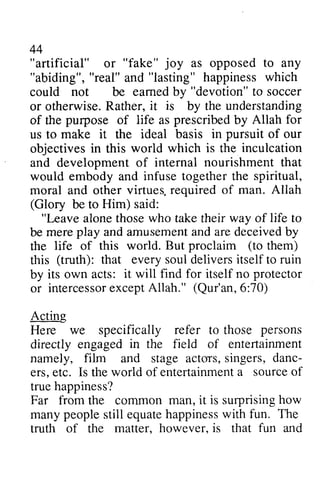 "artificial" "fake" joy "abiding", "lasting" eamed "devotion" R ather,i t is purpose prescribed for 
pursuit inculcation 
virtues. Allah 
(Glory "Leave life amusemenat nd deceivedb y 
proclaim (to (truth): everys ould eliversi tselft o protector 
intercessoerx ceptA llah." (Qur'an,6 :70) 
persons 
in entefiainment 
s ingers,d anc-ers, 
e tc. entertainmenat sourceo f 
conunon how 
peoples till equateh appinessw ith fun. The 
matter. however. fun 44 
or as opposed to any 
"real" and happiness which 
could not be earned by to soccer 
or otherwise. Rather, it by the understanding 
of the of life as by Allah us to make it the ideal basis in of our 
objectives in this world which is the and development of internal nourishment that 
would embody and infuse together the spiritual, 
moral and other virtues, required of man. be to Him) said: 
alone those who take their way of to 
be mere play and amusement and are deceived by 
the life of this world. But them) 
this that every soul delivers itself to ruin 
by its own acts: it will find for itself no or intercessor except Allah." 6:70) 
Acting 
Here we specifically refer to those directly engaged the field of entertainment 
namely, film and stage actors, singers, danc­ers, 
etc. Is the world of entertainment a source of 
true happiness? 
Far from the common man, it is surprising many people still equate happiness with truth of the matter, however, is that and 
 