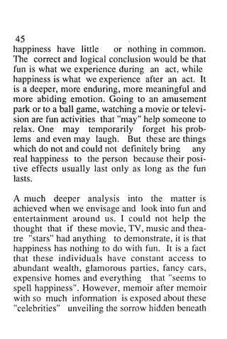 45 
happiness have little or nothing in common. 
The correct correcta and nd logical conclusion conclusionw would ould be that 
fun is what we experience during an act, while 
happinessis what we experience after act. It 
happiness is an is a deeper, more enduring, more meaningful and 
more abiding emotion. Going to an amusement 
park or game, watching movie televi-siona 
to a ball a or televi­sion 
ref un "may" help someoneto 
are fun activities that someone to 
may forget his prob-lems 
relax. One temporarily prob­lems 
laugh. But and even may these are things 
do and could definitely any 
happiness to the because their posi­tive 
effects usually only as as the which not not bring real happinesst o person becauseth eir posi-tive 
last long fun 
lasts. 
A much into matter is 
deeper analysis the when look fun achieved we envisage and into and 
entertainment entertainmenat around round us. I could not help the 
thought that if these movie, and thea­tre 
TV, music thea-tre 
"stars" had h ad anything to demonstrate, demonstrateit, it is that 
happinessh asn othing to with fun. It is fact 
happiness has nothing do a that abundant wealth, expensive homes and everything that seems to 
spell happiness". However, memoir after with so much exposed about these 
these individuals have constant access to 
glamorous parties, fancy cars, 
expensiveh omesa nd "seemst o 
happiness"H. owever,m emoir memoir 
information is exposeda boutt hese 
"celebrities" hidden unveiling the sorrow beneath 
 