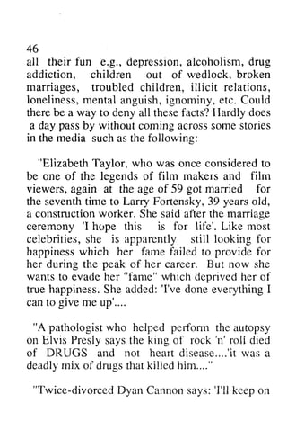 46 
fun g.,d epressiona, lcoholism,d rug 
all their e.g., depression, alcoholism, drug 
addiction, children out of wedlock, broken 
marriages, troubled children, illicit relations, 
loneliness, lonelinessm, mental ental anguish, ignominy, i gnominy, etc. Could 
there be a way to deny all these facts? Hardly does 
a day pass passb by y without coming cominga across crosss some omes stories 
tories 
in media "ElizabethT aylor, who was oncec onsideredto 
the such as the following: 
Elizabeth Taylor, once considered to 
be one of the legends of film makers and film 
viewers, again at the age of 59 got married for 
the seventh time to Larry Fortensky, 39 years old, 
a construction constructionw worker. orker. She Shes said aid after aftert the he marriage 
ceremony ''I I hope this is for life'. Like most 
celebrities, she is apparently still looking for 
happiness which to happinessw hich her fame failed provide for 
her during the peak of her career. But now she 
wants to evade her "fame" which deprived her of 
true happiness. happinessS. She he added: added:' 'I've I've done donee everything verythingI 
I 
give can to me up'.... 
"A pathologiswt ho perfomr pathologist who helped perform the autopsy 
'n' roli on Elvis Presly says the king of rock 'n' roll died 
of DRUGS and not heart hear td disease isease. ....'it . . .was r' ivta sa 
a 
deadly mix of drugs that killed him...." 
deadlym ix drugst hatk illedh im...." 
"Twice-divorced divorcedD Dyan van Cannon Cannons says: avs:' 'I'll I'll keep keeoo on 
n 
 