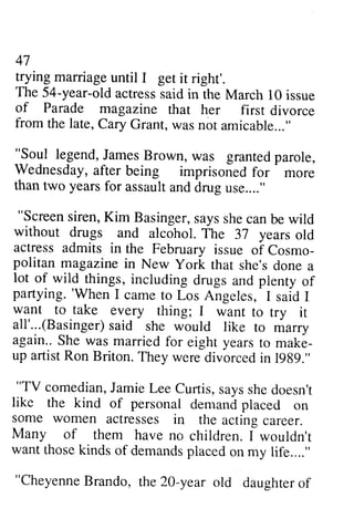 47 
trying marriage until I get it right'. 
The 54-year-old actress said in the March 10 issue 
of Parade magazine that her first divorce 
from the late, Cary Grant, was amicable...,' 
47 
trying marriage until I get it right'. 
The 54-year-old actress said in the March 10 issue 
of Parade magazine that her first divorce 
from late, Cary Grant, was not amicable... " 
"Soul James Brown, was granted parole, 
Wednesday, after imprisoned for more 
than two years for assault and drug use...." 
"Screen siren, Kim Basinger, says she can be wild 
_!oyt legend, J amesB rown, grantedp arole, 
Wednesdaya, fter being imprisonedf or thant wo yearsf or assaulat ndd rugu se...." 
"Screens iren,K im Basingers, ayss hec anb e without drugs and alcohol. The 37 years old 
actress admits in the February issue of Cosmo­politan 
Cosmo-politan 
magazine in New york Yark that she's done a 
lot of wild things, 'When including drugs and plenty of 
partying. partying. 'When I came carne to Los Angeles, I said I 
want to take every thing; I want to try it 
all'...(Basinger) Basingers)said a id she would like to marry 
again.. She was married for eight years to make-up 
make­up 
artistR artist Ron on Briton. T They hey wered were divorced ivorcedi in n 1989." 
""TV TV comedianJ, comedian, Jamie amieL Lee ee Curtis, s says ayss she hed doesn't 
oesn't 
like the kind of personal demand placed on 
some women actresses in the acting career. 
Many of them have no children. I wouldn't 
wantt want those hosek kinds inds of demandsp demands placed iacedo on n my life...." 
""CheyenneB Cheyenne Brando, rando, the the 20-20-year old old daughtero daughter of 
f 
 