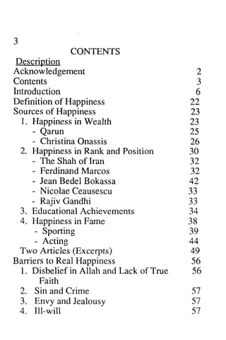 CONTENTS 
Descriotion 
Acknowledgement 
Contents 
lntroduction 
Definition of Happiness 
Sources of Happiness 
1. Happinessin Wealth 
- Qarun 
- Christina 2. Happinessin Rank Position 
- The Shah of Iran 
- Ferdinand Marcos 
- Jean Bedel Bokassa 
- Nicolae Ceausescu 
- Rajiv Gandhi 
3. Educational Achievements 
4. Happinessin Farne 
- Sporting 
- Acting 
Two Articles (Excerpts) 
Barrierst o RealH appiness 
1. Disbelief in Allah Lack of True 
Faith 
2. Sin and Crime 
3. Envy and Jealousy 
4. Ill-will 
2 
a 
J 
22 
ZJ 
23 
25 
26 
30 
32 
32 
+A.at 
33 
- a 
J J 
. A J+ 
38 
39 
44 
49 
56 
56 
51 
57 
57 
3 
Description 
3 
Introduction 6 
23 
Happiness in - Qarun - Onassis 
Happiness in and - - - 42 
- - 33 
34 
Happiness in Fame - - Barriers to Real Happiness and 57 
jealousy  