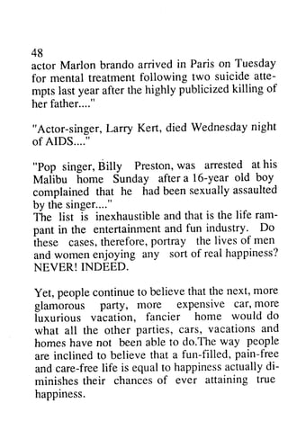 48 
actor Marlon brando arrived for mental treatment following atte­mpts 
48 
in Paris on Tuesday 
two suicide atte-mpts 
publicized killing of 
last year after the highly her father...." 
father.. .." 
"Actor-singer, Larry Kert, died Wednesday night 
of AIDS...." 
"Pop singer, Billy Preston, was Malibu home Sunday after year complained that he had been by the singer...." 
The list is inexhaustible and ram­pant 
L arry Wednesdayn ight 
B illy Prestonw, as arrested at his 
a 16-year old boy 
sexually assaulted 
that is the life ram-pant 
and fun industry. Do 
in the entertainment casest,h ereforep, ortray the lives of men 
these cases, therefore, portray and women enjoying any NEVER! INDEED. 
Yet, people continue to believe glamorous party, more car, luxurious vacation, what all the other cars, and 
homes have not been able do.The people 
are inclined to believe that a fun-filled, pain-free 
and care-free life is equal to happiness actually di­minishes 
sort of real happiness? 
that the next, more 
expensive car' more 
fancier home would do 
all other parties, cars, vacations and 
homes not able to do.The way people 
are inclined to believe that a fun-filled, pain-free 
and care-freel ife is equalt o happinessa ctuallyd i-minishes 
their chances of ever attaining true 
their chances of ever attaining true 
happiness. 
happiness. 
 
