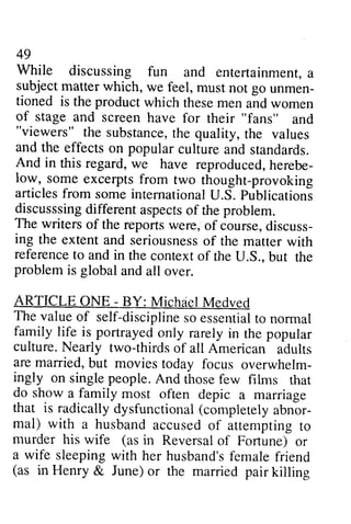 49 
While discussing fun and entertainmenta, 
subject matter which, we feel, go unmen-tioned 
49 
While discussing fun and entertainment, a 
subject feel, must not go unmen­tioned 
is the product which and is these men and women 
of stage and screen have for their "fans" and 
""viewers" viewers" the substance, substancet,the h e quality, the t he values 
and the effects on popular And in this regard, w e reproducedh, erebe-low, 
culture and standards. 
we have reproduced, herebe­low, 
some excerpts from two thought-provoking 
provoking 
articles from some international U.S. Publications 
publicationi 
discusssing discusssingd different ifferent aspects aspectso of f the problem. 
The writers of the reports were, of course, discuss­ing 
discuss-ing 
the extenta nd seriousnesosf extent and seriousness of the matter with 
reference referencet to o and in the context contexto of f the U.S., S.. but the 
problem problem is global and all over. 
ARTICLE ONE - - BY: Michael Michdel Medved 
The valueo value of f self-discipline disciplines so o essentiatlo essential to normal 
family life is portrayed culture. Nearly two-thirds are married, but movies overwhelm-ingly 
only rarely in the popular 
of all American adults 
today focus overwhelm­ingly 
And those few films that 
often depic a marriage 
on single people. ihose rhar 
do show a family most that is radicallyd radically dysfunctional ysfunctiona((l completelya completely abnor­mal) 
bnor-mal) 
with a husband accused of attempting to 
murder his wife (asi as in n Reversaol Reversal of f Fortune) or 
a wife sleepingw sleeping with ith her husband'sfe husband's female malef friend 
riend 
(as in Henry & June) (as or the married pair killing 
 