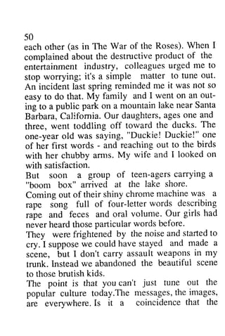 50 
each other in The War complained about the destructive entertainment industry, colleagues urged stop worrying; it's a simple An incident last spring easy to do that. My family out­ing 
(as of the Roses). When I 
complained product of the 
entertainmenti ndustry, colleaguesu rged me to 
stop matter to tune out. 
reminded me it was not so 
and I went on an out-ing 
mountain lake near Santa 
to a public park on a C alifornia.O ur daughtersa, geso ne and 
Barbara, California. Our daughters, ages one three, went toddling off one-year old was saying, "Duckie!" of her first words - and with her chubby arms. with satisfaction. 
But soon a group of agers carrying a 
"boom box" arrived at the Coming out of their shiny chrome rape song full of four-letter rape and feces and oral never heard those particular They were frightened by cry. I suppose we could have stayed scene, but I don't carry assault trunk. Instead we abandoned beautiful to those brutish kids. 
The point is that you can't out popular culture today.The messages, the images, 
are everywhere. Is it a coincidence that the 
toward the ducks. The 
yearo ld saying," Duckie! D uckie!" one 
- reaching out to the birds 
arrns. My wife and I looked on 
teen-agersc arryinga 
lake shore. 
machine was a 
letter words describing 
volume. Our girls had 
words before. 
the noise and started to 
supposew e couldh aves tayed and made a 
weapons in my 
the beautifui scene 
to those kids. 
The is can't just tune out the 
popular cuiture today.Them essagesth: e images, 
are everywhere.I s it a coincidencet hat the 
 