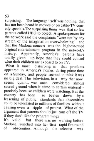 53 
surprising. The languageit self was nothing that 
has not been heard in movies or on cable-TVcom-edy 
53 
surprising. The language itself was nothing that 
has not been heard in movies or on cable-TV com­edy 
specials.Thseu lprisingt hing was that so few 
specials.The surprising thing was that so few 
parents parentsc called alledH HBO BO to object. object.A spokesperson spokespersofno for 
r 
the the network said said the complaints ""were not by any 
stretch of the imagination overwhelming" and 
that the Madona concert was the highest-rated 
rated 
original entertainment program in the network's 
history. history. Apparently, America's parents have 
totally given up hope that they could control 
what their children are exposed to on TV. 
What is most disturbing is that rhat products 
appeared appearedi in n America's America'sh homes omes during duringp prime rime time 
on a Sunday, and people seemed seemedto to think it was 
no big deal. The television, in a way that now 
seems quaint, was once considered almost 
sacred ground when it came to certain material - 
­precisely 
preciselyb because ecausec children hildrenw were erew watching. atching.B But ut the 
country has been so beaten down by a 
lesseningo lessening of f public standardsth standards that at obscenities 
couldb could be e telecastetdo telecasted to millions of families without 
causing even a ripple of protest. What of the 
argumentt argument that hat parentss parents should houldj just ust tum off the TV 
if if they don't like rhe the programming? 
It's valid but there was no waming warning before 
Madona launched into her first rapid fire round 
round 
of of obscenitiesA. obscenities. Although lthough the the telecast telecast was 
was 
 