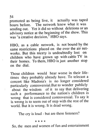 54 
promoted as being live, it actually was taped 
hours before. The network knew what it was 
sending out. Yet it did so advisory notice at the beginning was "a creative decision," HBO HBO, as a cable network, same restrictions placed net­works. 
54 
promoted as being live, it actually was taped 
hours before. The network knew what it was 
sending without deletions or an 
advisoiy of the show. This 
creatived ecision,"H BO says. 
is not bound by the 
same on the over the air net-works. 
lost on 
But this nicety is undoubtedly children grown up with cable TV in 
their is just another stop 
on children who have their homes. To them, HBO just on the dial. 
Those children would hear life­times 
worse in their life-times 
alreadyh ave.T o telecasta 
they probably already have. To telecast a 
concert no longer considered 
particularlyc ontroversial.Butot wonder publicly 
about say that delivering 
such nation's children is 
concert like Madona's is particularly controversial.But to about the wisdom of it to such a performance to the wrong that is considered controversial. To it 
is wrong is to seem out of step of world. But it is wrong. It is dead wrong. 
consideredc ontroversialT. o say it 
is is seem out of step with the rest of the 
world. But it is wrong. It is dead wrong. 
The cry is loud - but are there listeners? 
The cry is loud - but are there listeners? 
* * * * r * < 
* 
So. the men and women of fun and entertainment 
So, the men and women of fun and entertainment 
 