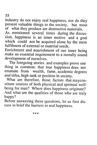 55 
industry do not enjoy real happiness,n or do they 
present valuable things to the society, but most 
of what they producea re destructivem aterials. 
As mentioned several times during the discus-ti9l, 
55 
industry do not enjoy real happiness, nor do they 
present valuable things to the society, but most 
of what they produce are destructive materials. 
several times during the discus­sion, 
is an inner motive and a goal 
happiness is an inner and a which could not be acquired fulfilment of extemal or material Enrichment and nourishment make an essential requirement developmenof f ourselves. 
The foregoing sfories and thing in common: that true happinessd oes emanate from wealth, fame, and titles, high rank or position What are therefore, maycon-stitutes 
ourceso f both physicala nd spiritualw ell-beingf 
or man? Whered oesh appinesso riginate? 
And what are the qualities aie happy? 
Before answeringt heseq uestionsl,e t dis-cussi 
n brief the barrierst o realh appiness. 
*t<{< 
alone by the mere 
external needs. 
of our inner being 
to a morally sound 
development of stories examples prove one 
cornmon: happiness does not 
academic degrees 
in society. 
those factors that maycon­stitute 
sources of physical and spiritual well­being 
for Where does happiness originate? 
of those who are truly 
answering these questions, let us first dis­cuss 
in barriers to real happiness. 
*** 
 