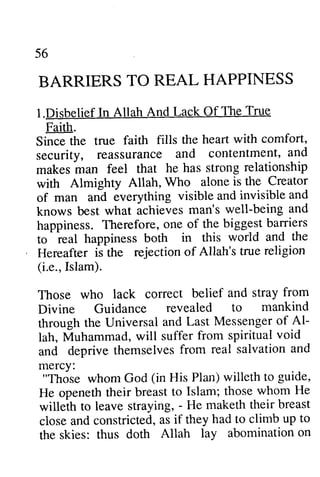 56 
BARRIERS TO REAL HAPPINESS 
I.Disbelief In Allah And Lack Of Faith. 
Since the true faith fills security, reassurance makes man feel that he with Almighty Allah, Who of man and everything knows best what achieves happiness. Therefore, one of to 
real happiness both Hereafter is the rejection of (Le., Islam). 
Those who lack correct Divine Guidance revealed through the Universal and Al­lah, 
l.LackOf The True 
Since the heart with comfort, 
security, and contentment, and 
makes has strong relationship 
with alone is the Creator 
visible and invisible and 
man's well-being and 
the biggest barriers 
- 
in this world and the 
Allah's true religion 
i.e., belief and stray from 
to mankind 
through Last Messenger of Al-lah, 
from spiritual void 
Muhammad, will suffer and from real salvation and 
"God (in Plan) willeth to guide, 
He openeth their breast to Islam; those whom He 
willeth to leave straying, - He maketh their breast 
closea nd constricted,a s if they had to climb up to 
the skies: thus doth Allah lay abomination on 
and deprive themselves mercy: 
"Those whom God (in His guide, 
He openeth their breast to Islam; those whom He 
willeth to leave straying, - He maketh their breast 
close and constricted, as if they had to climb up to 
the skies: thus doth Allah lay abomination on 
 