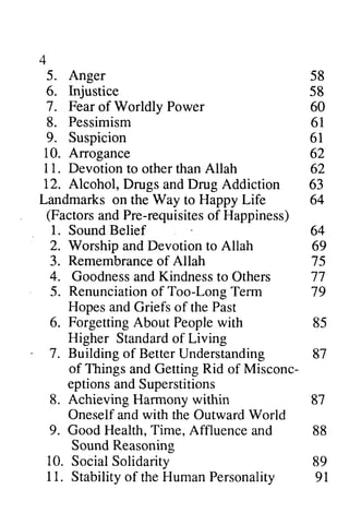 4 
5. Anger 58 
6. Injustice lejustice 58 
7. 7 . Fear of Worldly Worldlv Power 60 
8. Pessimism 61 
9. Suspicion 61 
10. Arrogance 62 
11. Devotion to other than Allah 62 
12. Alcohol, Drugs and Drug Addiction 63 
Landmarks on the Way to Happy Life 64 
(Factors Factorsa and nd Pre-requisites requisiteso of f Happiness) 
1. Sound Belief 64 
2. Worship and Devotion to Allah 69 
3. Remembrance Remembranceo of f Allah 75 
4. Goodness Goodnessa and ndK Kindness indnesst to o Others 77 
5. Renunciation of Too-Long Term 79 
6. Forgetting About People with 85 
7. Building of Better Understanding 87 
9l 
Hopes and Griefs of the Past 
Higher Standard of Living 
of Things and Getting Rid of Misconc-eptions 
10. 
11. 
and Superstitions 
8. Achieving Harmony within 87 
Oneself and with the Outward World 
9. Good Health, Time, Affluence and 88 
Sound Reasoning 
Social Solidarity 89 
Stability of the Human Personality 91 
 