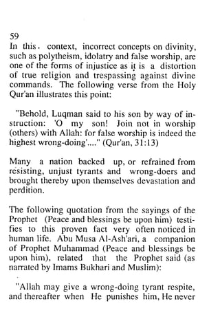 59 
In this. context, incorrectc onceptso n such as polytheism, idolatry one of the forms injustics s5 iI of true religion and trespassing commands. The following Qur'ani llustratesth is point: 
"Behold, Luqman said to his in-struction: 
incorrect concepts on divinity, 
of injustice as i5 is a distortion 
Qur'an illustrates this "Behold, to son by way of in­struction: 
'O my and false worship, are 
against divine 
verse from the Holy 
'0 son! Join not in worship 
(others) with Allah: for false worship is indeed the 
highestw rong-doing'...(.Q" ur'an3, 1: 13) 
Many a nation backed resisting, unjust tyrants doers broughtt herebyu pon themselvesd evastationa nd 
perdition. 
The following quotation Prophet (Peacea ndb lessingsb e uponh im) testi-fies 
highest wrong-doing'.... " (Qur'an, 31:13) 
up, or refrained from 
and wrong-doers and 
brought thereby upon themselves devastation and 
from the sayings of the 
Peace and blessings be upon him) testi­fies 
to this proven fact very often noticed in 
human life. Abu Musa Al-AI-Ash'ari, a companion 
of Prophet Muhammad (Peace and blessings be 
upon him), related that the Prophet said (as 
narratedb narrated by y ImamsB Imams Bukhari ukharia and ndM Muslim): 
uslim): 
"Allah may give a wrong-doing doingt tyrant yrantr respite, 
espite, 
and when punishes him, thereafter He He never 
 