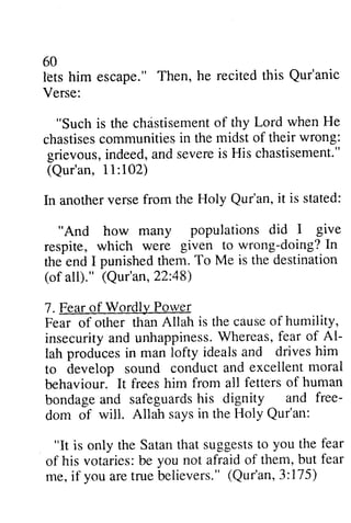 60 
lets him escape." Then, he recited this Qur'anic 
Verse: 
"Such is the chdstisemenotf chastisement of thy Lord when He 
chastisesc ommunitiesi n the midst of their wrong: 
chastises communities in grievous, indeed, and severe is (Qur'an, 11:102) 
In another verse from the Qur'an, "And how many respite, which were doing? the end I punished them. (of all)." 22:48) 
7. Fear of Wordly Power 
Fear of other than Allah insecurity and unhappiness. Whereas, fear Al­lah 
in deed,a nd severeis His chastisement." 
102) 
Holy it is stated: 
populations did I give 
given to wrong-doing?In 
To Me is the destination 
(Qur'an, 48) 
is the cause of humility, 
insecuritya nd unhappinessW. hereas,f ear of A1- 
lah produces producesin in man lofty ideals idealsa and nd drives drivesh him 
im 
and excellent moral 
to develop sound conduct behaviour. It frees bondage and safeguards his free­dom 
him from all fetters of human 
bondagea nd safeguardhs is dignity and free-dom 
in the Holy of will. Allah says Qur'an: 
"It is only the Satant hat suggeststo you the fear 
of his votaries:b e you not afraido f them,b ut fear 
me,i f you aret rueb elievers."( Qur'an,3:175) 
"It is only the Satan that suggests to you fear 
of his votaries: be you not afraid of them, but fear 
me, if you are true believers." CQur'an, 3:175) 
 