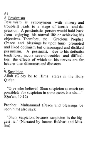 61 
8. Pessimism 
Pessimism is synonymous trouble.It leads to de-pression. 
with misery and 
It a stage of inertia and de­pression. 
A pessimistic person would hold back 
or achieving his 
from enjoying his normal life objectives. Therefore, (Peace and blessings be and liked optimism discourageda nd pessimism. A pessimist, tendencies, incurs difficul-ties 
the Gracious Prophet 
but discouraged and disliked 
several troubles and difficul­ties 
the effects of which upon him) promoted 
due to his defeatist 
on his nerves are far 
heavier than dilemmas and disasters. 
9. Suspicion 
Allah (Glory be stares in rhe to Him) states III the Holy 
Qur'an: 
"0 Shun suspicion as much "O ye who believe! Shuns uspiciona sm uch (as 
possible): for f or suspicion suspicionin in some somec cases asesis is a sin...." 
(Qur'an, 49:49:12) 
12) 
Prophet Muhammad (Peace and blessings be 
upon him) also says: 
""Shun Shun suspicionb, suspicion, because ecauses SuspIcIOn uspicioni is s the big-gestl 
big­gest 
ie." (Narratedb y ImamsB ukharia nd Mus-lim) 
lie." Narrated by Imams Bukhari and Mus­lim) 
 