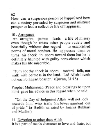 62 
62 
How can a suspiciousp suspicious person ersonb be e happy?And Andh how 
ow 
can a society pervaded by suspicion and prosper or lead a collective life of happiness. 
10 . Arrogance 
An arrogant person leads a even though he treats other boastfully without due regard norms of moral conduct. He oppresses turns his cheek in scorn toward definitely haunted with cience which 
makes his life miserable. 
mistrust 
prospero r leada collectivel ife 10. life of misery 
people rudely and 
to established 
nonns them or 
them but he is 
hauntedw ith guilty cons-ciencew hich 
"Tum scom toward folk, nor 
not thy cheek in scorn pertnessin Lo! Allah loveth 
walk with pertness in the land. La! not each eachb braggart raggartb boaster." oaster."( (Qur'an, 31: 3 1: 18) 
l 8) 
Prophet Muhammad (Peace and blessings be him) gave his advice this ProphetM uhammad( Peacea ndb lessingsb e upon 
in regard when he said: 
"On Day of Judgment Allah will not look 
his lower garment out 
the towards him who trails of pride" a Hadith and Muslim) 
11. Devotion to other than Allah 
It is a part of man's character to but 
pride " (a narrated by Imams Bukhari 
and 11.D evotiont o othert hanA llah 
It is a part of man'sc haractetro love and hate, b ut 
 