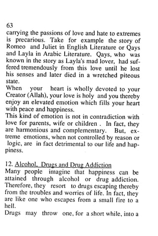 63 
63 
carrying carryingt the he passions passionso of f love love and andh hate atet to o extremes 
extremes 
is It precarious. precarious. Take Take for for example example the story story of 
of 
Romeo Romeo and and Juliet Juliet in in English English Literature Literature or or Qays 
eays 
and Layla in Arabic Literature. Qays, known in the story as Layla's mad lover, had suf­fered 
suf-fered 
tremendously from Qays, who was 
this love until he lost 
in a wretched piteous 
his senses and later died state. 
When your heart is wholly Creator (Allah), your love enjoy an elevated emotion with peace and happiness. 
This kind of emotion is contradictionw ith 
love_fo r parents, w ife children . are harmonious and ex-treme 
(Allah), is holy and you thereby 
love for wife or children. In fact, they 
complementary. But, ex­treme 
not controlled by reason or 
emotions, when devoted to your 
which fills your heart 
not in contradiction with 
logic, are in fact detrimentatl detrimental to o our life and hap-piness. 
hap­piness. 
12. Alcohol. Drugs and Drug Addiction 
Many people imagine that happiness can be 
attained through alcohol or drug addicrion. 
addiction. 
Therefore, t they hey resort to drugse drugs escaping scapingt thereby 
hereby 
from the troubles and worries of life. In fact, they 
are like one who escapesf escapes from rom a small fire to a 
hell. 
Drugs may throw one, for a short while, into a 
 