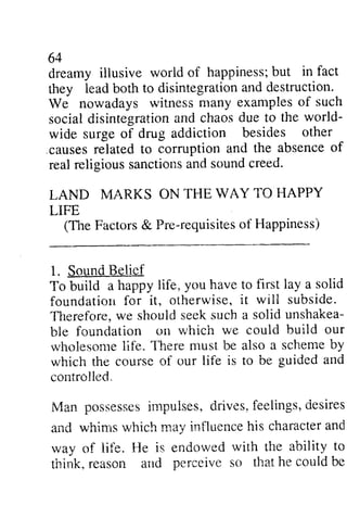 64 
dreamy illusive world happiness; but they lead both to disintegration and We nowadays witness social disintegration and chaos due world­wide 
61 
iilusive of hapainessb; ut in fact 
disintegrationa nd destruction. 
many examples of such 
sociald isintegrationa nd chaosd ue to the 'world-rvide 
besides other 
surge of drug addiction corrdption and the absence of 
.causes related to corruption real religious sanctions and sound creed. 
LAND MARKS ON LIFE 
religiouss anctionsa nd soundc reed. 
THE WAY TO HAPPY 
(TI1e TheF Factors actors& & Pre-requisites requisiteosf of Happiness) 
1. Sound Sqund Belief 
To build a happy foundation for it, otherwise, 'TIlerefore, we should unshakea­ble 
life, you have to first lay a solid 
oiherwise, it will subside. 
Thereforc. seek such a solid unshakea-ble 
rvhich we could buiid our 
foundation on vhich build i.vholesontleif e. Therem ust be also a schemeb y 
wholesome life. There must scheme by 
which the course controlled. 
Man possesses impulses, drives, feelings, desires 
and whims which may influence his character and 
way of life. He is endowed with the ability to 
think, reason and perceive so that he could be 
of our life is to be guided and 
controlled-. 
posses$eism pr:lses,d rives,f eelings,e iesires 
anC whirns which may intluenceh is charactera nd 
way of lii"e. l{e is endowed with the ability to 
think, reason attd perceive so that he could ire 
 