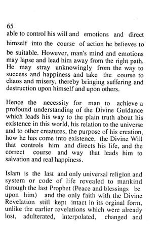65 
65 
able able to to control control his his will wili and and emotions emotions and and direct 
direct 
himself into into the course course of of action action he believes to 
be suitable. However, may lapse and lead him He may stray unknowingly success and happiness chaos and misery, thereby destructionu pon himself Hence the necessity for profound understandingo f which leads his way plain aboilt existencein this world, his relationt o and to other creaturest,h e pulposeo f how he has come into Will 
that controls him conect course and way salvationa ndr ealh appiness. 
Islam is the last and system or code of through the last Prophet (Peace upon him) and the Revelation stiil kept unlike the earlier revelationsw hich lost, adulterated, interpoiated, man's mind and emotions 
away from the right path. 
from the way to 
and take the course to 
bringing suffering and 
destruction upon and upon others. 
man to achieve a 
profound understanding of the Divine Guidance 
to the truth about his 
existence in relation to the universe 
creatures, the purpose of his creation, 
existence, the Divine Vill 
and directs his life, and the 
correct that leads him to 
salvation and real happiness. 
only universal religion and 
life revealed to mankind 
and blessings be 
only faith with the Divine 
still intact in its orginal form, 
revelations which were already 
interpolated, changed and 
 