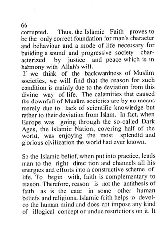 66 
66 
corrupted. Thus, the Islamic be the only correct foundation for and behaviour and a mode of necessary for 
building a sound and progressive char­acterized 
Faith proves to 
man's character 
behavioura nd life necessaryfo r 
society char-acterized 
justice peace which is in 
harmony with Allah's will. 
If we think of the backwardness societies, we will find that the condition is mainly due to the divine way of life. The calamities the downfull of Muslim societies are by merely due to lack of scientific rather to their deviation from In Europe was going through called Ages, the Islamic Nation, covering world, was enjoying the glorious civilization the world So the Islamic belief, when put leads 
man to the right direc tion channels all energies and efforts into a constructive scheme of 
life. To begin with, faith complementary to 
reason. Therefore, reason antithesis of 
faith as is the case in some beliefs and religions. Islamic devel­op 
ha'rmony of Muslim 
reason for such 
deviation from this 
that caused 
by and societiesa reb y no means 
knowledge but 
Islam. fact, when 
the so-called Dark 
half of the 
most splendid and 
had ever known. 
Islamicb elief,w henp ut into practice, le ads 
and channelsa ll his 
energiesa nd constructives chemeo f 
is complementaryto 
reasonT. hereforer, eason is not the antithesiso f 
other human 
faith helps to devel-op 
not impose any kind 
the human mind and does concepto r unduer estrictionso n it. It 
of illogical concept or undue restrictions on  