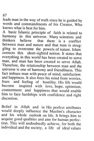 67 
leads man in the way of truth since he is guided by 
words and commandmentso f his Creator,W ho 
knows what is best for him. 
A basic Islamic principle of faith is related to 
harmony in this universe. Many scientists and 
thinkers believe that is a conflict 
between man and nature strus-gling 
67 
leads man in the way of truth since he is guided by 
words and commandments of his Creator, Who 
knows what is best for him. 
A basic Islamic principle of faith is related to 
harmony in this universe. Many scientists and 
thinkers there is a conflict 
between and that man is strug­gling 
to overcome the powers Islari 
to of nature. Islam 
corrects corrects this short-sighted sightedn notion. otion. It states statest that 
hat 
everything everythingi in n this world has hasb been eenc created reatedt to o serve 
man, man, and and man has been created to serve Allah. 
Therefore, Therefore, the relationship between man and the 
universe universei is s one of harmony harmonya and nd friendliness. friendlinessT. This 
his 
fact fact imbues imbues man with peace of mind, satisfaction 
and andh happiness. appinessI.It t also alsof frees reesh his is mind from worries, 
fears fears and and feeling of hostility. His life would 
become become inspired with love, hope, optimism, 
contentmenta contentment and nd happinessth happiness that at would enable 
him him to to face face hardships with confidence and rieht 
right 
discretion. 
discretion. 
Belief in Allah and in perfecr arrribures 
would deeply influence and his whole outlook on life. a.cquireg ood qualitiesa nd aim for humanp erfec-tion. 
Belief in His perfect attributes 
would the Muslim's character 
and his whole It brings him to 
acquire good qualities and aim for human perfec­tion. 
This This will will undoubtedlya undoubtedly achieve, chievef,for o r bbth both the 
the 
individual individual and and the the society, society, a a life life of of ideal ideal values 
values 
 