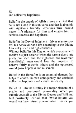 68 
and collective happiness. 
Belief in the angels of Allah he is not alone in this universe with righteous friendly creatures. This would 
make life pleasant for him and enable achieve success and happiness. 
Belief in the Day of Judgment drives con­trol 
makes man feel that 
aione and that it abounds 
creaturesT. his rvould 
him to 
achieves uccessa ndh appiness. 
man to con-trol 
to the Divine 
his behaviour and life according justice Laws of and righteousness. 
Without belief in this Day on which everyone will 
wili 
receive his deserts the doers just (when wrong-doers are 
justly righteous are rewarded 
impetus to 
punished and the bountifully), man would lose the behave fairly towards others and would hopeless and miserable. 
Belief in the Hereafter is an essential element that 
helps to control human delinquency and establish 
collective happiness and virtues Belief in Divine Destiny is a element stable and composed submit yourself to the and feel positively certain that would not have missed and fairiy the oppressed 
grow hopelessa ndm iserable. 
Hereafteri s essentiael lementt hat 
helpst o controlh umanc ieiinquencay nd ostablish 
collectiveh appinessa ndv irtues in society. 
major of a 
composecl personality. When you 
Divine Decree Will and 
f'eel "What befalls you 
you what misses you 
 