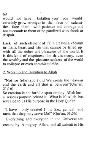 69 
would not have befallen would 
certainly stronger the of calami­ties, 
69 
wouid you", you vroulci 
grow in face calami-ties, 
with patience face them and courage and 
succumbt o para.lizedw ith sirocko r 
not succumb to them or be paralized with shock or 
despair. 
Lack of such element of faith creates a vacuum 
in man's and with all the riches and of the is this kind of emptiness that drives even 
the wealthy and the seekers of the world 
to collapse or even commit suicide. 
2. Worship and Devotion to Allah 
elemento f faitit createsa vacuurn 
heart life that cannot be filled up 
witir tire pleasures world. It 
emptinesst hat many, rveaithya nd pleasure-seekerosf worid 
collapseo r eve.nc ommics uicide. 
Devotictlrt -oA llal'i 
"Not for (idle) sport spart did di<i We Ve create the heavens 
and the earth and all that is between"(Qur'qn, 
21 :16) 
So creation is not for idle sport or play, Allah a serious behind it. Vhat Allah revealed to us His purpose in the Holy Qur'an: 
I have only created Jinns e., men, that they may serve Me!" 51:56) 
Everything and everyone in the Universe are 
created by Ahnighty Allah, and all submit His 
anc beiween"(Qur'an, 
21:16) 
ereationi s nat iiile $por"oi r pla.v,A llah has 
senous purpose behinci Wiiat is it? Ailah has 
revealedto F{isp urposein Qur'an: 
"1 irave oniy (i.e., genies) and 
men. seive lde!" (Qur'an, 56) 
everyonei n Universea re 
createdb v Almishty Ailah. submi.to FIis 
 