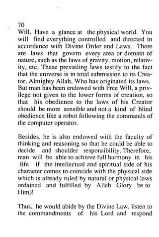 70 
Will. glance physical accordancew ith Have a at the world. You 
will find everything controlled and directed in 
accordance with Divine Order and Laws. There 
are laws that govern every area or domain of 
nature, such as the laws of gravity, motion, relativ­ity, 
relativ-ity, 
These prevailing laws universei s submissiont o Crea-tor, 
etc. testify to the fact 
that the universe is in total submission to its Crea­tor, 
haso riginatedit s laws. 
Almighty Allah, Who has originated its man has been endowed with Free Will, a priv­ilege 
not to the lower forms of creation, so 
But priv-ilege 
given that his obedience to the laws of his Creator 
should be more sensible sensiblea and ndn not ot a kind of blind 
obedience obedienceli like ke a robot following the commands commandso of 
f 
the computer operator. 
Besides, he is also endowed with the faculty of 
thinking and reasoning so that he could be able to 
decide and shoulder responsibility. Therefore, 
Therefore, 
man will be able to achieve full harmony in his 
charactecr omest o coincidew ith physicals ide 
life if the intellectual and spiritual side of his 
character comes to coincide with the physical side 
which is already ruled by natural or physical laws 
ordained and fulfilled by bv Allah Glory Glorv be to 
Him)! 
Thus, Law, the he would abide by the Divine listen to 
commandments of his Lord and respond 
 