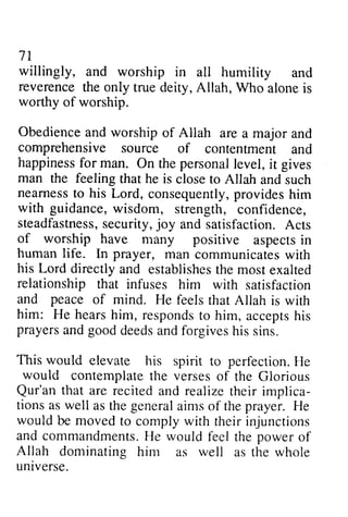 7l 
willingly, and worship in all humility and 
reverence the only true deity, Allah, Who alone is 
worthy of worship. 
Obedience and worship of Allah are a major and 
comprehensive source of contentment and 
happiness happinessfo for r man. On the personal personale level, vel,it i t gives 
man the feeling that he is close to Allah and such 
nearness nearnessto to his Lord, consequently, consequentlyp, provides rovidesh him 
im 
with guidance, wisdom, strength, confidence, 
steadfastness, steadfastnessse, security, curity,joy jo y and satisfaction. Acts 
A cts 
of worship have many positive aspects aspectsin 
in 
human life. In prayer, man communicates communicatesw with 
ith 
his Lord directly directlya and nd establishes establishetsh the e most moste exalted 
xalted 
relationship that infuses him and peace of mind. He feels him: He hearsh im, respondsto acceptsh is 
prayersa nd goodd eedsa ndf orgivesh is This would elevate his spirit to perfectionH. e 
would contemplate the verses with satisfaction 
that Allah is with 
hears him, responds to him, accepts his 
prayers and good deeds and forgives his sins. 
perfection. He 
of the Glorious 
that are recited and realize implica-tions 
as well as the general the prayer. He 
71 
Qur'an their implica­tions 
aims of would be moved to comply with their injunctions 
and commandmentsH.commandments. He e would feel the powero power of 
f 
Allah dominating him as well as the whole 
universe. 
UnIverse. 
 