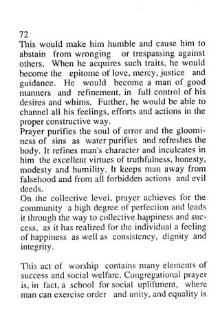 72 
This would make him humble and abstain from wronging or trespassing against 
others. When he acquires such become the epitome of love, mercy, justice guidance. He would become manners and refinement, control desires and whims. Further, channel all his feelings, efforts and the 
proper constructive way. 
Prayer purifies the soul of error gloomi­ness 
cause him to 
trespassinga gainst 
traits, he would 
becomet he epitomeo f iove, rnercy,j ustice and 
a man of good 
marulers in full contro! of his 
he would be able to 
actions in rhe 
properc onstructivew ay. 
and the gloomi-nesso 
f waterp urifies and reireshesth e 
refinesm an'sc haractera nd inculcatesin 
excellentv irtueso f truthfulnessh, onesty, 
of sins as water purifies refreshes the 
body. It refines man's character and inculcates in 
him the excellent virtues of truthfulness, honesty, 
modesty and humility. It from 
falsehood and from all forbidden actions and evil 
deeds. 
On the collective level, prayer achieves for community a high degree of perfection and it through the way to collective happiness and suc­cess, 
keeps man away frorn 
talsehooda nd {brbiddena ctions ande vil 
colieciive 1e.,,ep1r, ayer achievesf or the 
cornmunity Cegreeo f perfecliona nd leads 
throught he collectiveh appinessa nds uc-cess, 
hasr ealizedf or individuaia feeiing 
as it has realized for the individual a feeling 
happinessa sw eli consistencyd, ignity and 
of happiness as well as consistency, dignity integrity. 
This act of worship contains many elements of 
success and social welfare. Congregational prayer 
is, in fact, a school for social upliftment, man can exercise order and unity, and equality is 
.Ilis t,orship containsm any eletnentso f 
successa nd socialr velfare.C ongregationapir ayer 
f-acta, where 
manc ane xerciseo rcier andu nity,a nde qualityi s 
 