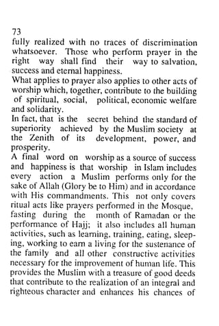 73 
73 
fully fully realized realized with with no no traces rraces of of discrimination 
discrimination 
whatsoever. Those who perform perforrn prayer in the 
right way shall shall find their way to salvation, 
salvation, 
success successa and nde eternal ternalh happiness. 
appiness. 
What applies appliest to o prayer prayera also lsoa applies ppliest to o other othera acts ctso of 
f 
worship worshipw which, hich,together, t ogetherc, contribute ontiibutet to o the theb building 
uilding 
of spiritual, social, political, economic econcmic welfare 
weifare 
and solidarity. 
In fact, that is the secret behind the tire standard standardo of 
f 
superiority achieved by the Muslim N{usiim society at 
the Zenith of its development, power, and 
prosperity. 
A final word on worship as a source of success 
and happiness happinessis is that worship in Islam Islami includes 
ncludes 
every action a Muslim performs only for the 
sake of Allah (Glory with His commandmentsT.h is ritual acts like prayers performed fasting during the performanceo f Hujj; includesa ll activities, s ucha s learnirr*etr.a ining,e ating,s leep-ing, 
be to Him) and in accordance 
commandments. This not only covers 
in the Mosque, 
month of Ramadan or the 
performance of Hajj; it also includes all human 
such as learning, training, eating, sleep­ing, 
working ro earna fcr sustenancoef 
to earn a living for the sustenance of 
the family and all otlier other constructivea constructive activities 
ctiviiies 
necessarfyo necessary for r the improvemenot improvement of f humanl human life. iib. Ttris 
This 
providest provides the he Muslirnw Muslim with ith a treasureo treasure of f goodd good deeds 
eeds 
that contributet contribute to o the realizationo realization of f an integrala integral and 
nd 
righteousc righteous character haractear and nd enhancesh enhances his is chanceso chances of 
f 
 