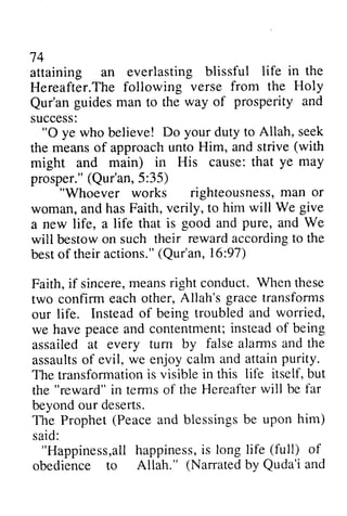 74 
t+ 
attaining an everlasting blissful Hereafter.The following verse Qur'an guides man to the of success: 
life in the 
The from the Holy 
Qur'an way prosperity and 
"O Do your to Allah, seek 
0 ye who believe! duty meanso f approachu nto Him, and strive( with 
the means of approach unto strive (might and main) in His prosper," (5:35) 
cause: that ye may 
prosper."( Qur'an, 5 :"Whoever righteousnessm, an or 
works righteousness, man to him will We give 
woman, and has Faith, verily, a new life, a life that is will bestow on such their reward according to best of their actions," (16:97) 
Faith, if sincere, means right conduct. When two confirm each other, our life. Instead of being we have peace and contentment; instead of assailed at every turn by assaults of evil, we enjoy calm and attain purity, 
The transformation is visible the in terms of the Hereafter will beyond our deserts. 
The Prophet (Peace and blessings be said: 
good and pure, and We 
bestowo n rewarda ccordingto the 
besto f actions."( Qur'an, 16:97) 
i f sincerem, eansr ight W hen these 
Allah's grace transforms 
troubled and worried, 
peacea nd contentmenti;n steado f being 
tum false alarms and the 
assaultso f attainp urity. 
transformationis in this life itself, but 
"reward" i n termso f Hereafterw ill be far 
Prophet( Peacea nd blessingsb e upon him) 
"Happiness,all allh happiness, appinessi,is s long life (full) of 
(Narratedb y Quda'ia nd 
obedience to Allah." Narrated by Quda'i and 
 