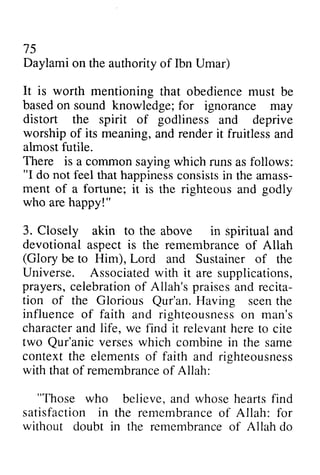 75 
Daylami on the authority of Ibn Umar) 
It is worth mentioning that obedience must be 
basedo n sound knowledge; f or distort the spirit godliness worship of its meaning, almost futile. 
There is a common "I do not feel that happinessc onsistsi n arnass-ment 
based on for ignorance may 
of and deprive 
and render it fruitless and 
saying which runs as follows: 
happiness consists in the amass­ment 
of a fortune; it is godly 
the righteous and who are happy!" 
happyl" 
3. Closely akin to the above in spiritual and 
devotional aspect aspecti is s the remembrance remembranceo of f Allah 
(Glory be to Him), Lord and Sustainer of the 
Universe. Associatedw ith it prayers, c elebrationo f Allah's praisesa nd recita-tion 
Associated with are supplications, 
celebration of praises and recita­tion 
of the Qur'an. Glorious Qur'an. Having seen the 
influence of faith righteousnesos n character charactera and nd life, we find it relevanth relevant here eret to o cite 
two Qur'anic Qur'anic verses which combine in the same 
context the elements of faith and riqhteousness 
righteousness 
with thato f remembrancoef that of remembrance of Allah: 
"Those believe, and whose hearts find 
"Those who and righteousness on man's 
satisfaction in the remembranceo f without doubt in the remembranceo f Allah remembrance of Allah: for 
remembrance of do 
 