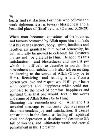 76 
hearts find satisfaction. For those who believe work righteousness, is blessedness and beautiful place of return."(Qur'an,13:28-29) 
When man becomes conscious of and favours bestowed by Allah upon that his very existence, body, spirit, intellects and 
faculties are granted to him out of will naturally be moved to celebrate his Creator's 
praises and be grateful to Him. acquires satisfaction and blessedness and joy 
which is difficult to describe blessedness and satisfaction is also or listening to the words of Allah Him). Receiving and reading a person you love and respect with comfort and happiness compare to the level of comfort, happiness spiritual bliss that one would feel the and name of Allah be to Him). 
Shunning the remembrance of revealed message to humanity deprives man that transcendent joy and satisfaction. It constriction in the chest, a feeling of void and depression, a desolate and desperate life 
full of worries, and ultimately punishment in the Hereafter. 
16 
heartsf ind satisfactionF. or thosew ho and 
righteousnessis, (every) b lessednesasn d a 
beautifulp laceo f (final) retum ." (Qur'an1, 3 : 2 8- 29) 
the bounties 
upcn him and feels 
b ody, intellectsa nd 
generosity, he 
wili He this 
anci blessednessa nd inward joy 
in words. This 
biessednesasn d satisfactioni s felt on reciting 
(Glory be to 
letter from a 
would fill your heart 
which could not 
and 
in words 
(Glory Allah and His 
revealedm essaget o deprivesm an of 
transcendenjto y I t causes 
constrictioni n spiritual 
depressiona, desolatea nd desperateli fe 
wrath and eternal 
punishmenti n  