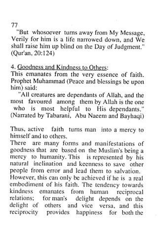 77 
"But away from My Message, 
n - 
"But whosoever turns Verily for him is a life narrowed down, and We 
Ve 
shall raise him up blind (Qur'an,2 A:L24) 
4. GoodnesstndK indnesst o This emanates from the very ProphetM uhammad( Peacea ndb lessingsb e him) said: 
on the Day of Judgment." 
Qur'an, 20:124) 
Goodness and Kindness to Others: 
essence of faith. 
Prophet Muhammad (Peace and blessings be upon 
"All creaturesa re de.pendantosf "All creatures are dependants of Allah, and the 
most favoured among thenr Allah who is most helpful (Nanated by Tabarani, Abu Naeem Thus, active faith turns man into himself and to others. 
There are many fonns manifestationso f 
gcodnessth ar are basedo n Muslim'sb einga 
mercy to humanity. T his representedb y natural inclination and keennes-tso people from error and lead However, t his can only achievedif reai 
embodiment of his faith. The tor,vards 
kindness emanates from relations; for man's delight delight of others and vice versa, reciprocity provides happiness them by is the one 
to His dependants." 
(Narrated and Bayhaqi) 
a mercy to 
forms and manifestations of 
goodness that based on the Muslim's being a 
This is represented by his 
keenness to save other 
them to salvation. 
this be achieved if he is a real 
tendency towards 
human reciprocal 
depends on the 
and this 
for both the 
 