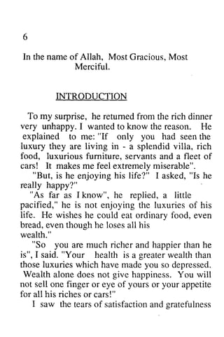 6 
In the then name ameo of f Allah, Most Gracious, GraciousM, Most 
ost 
Merciful. 
INTRODUCTION 
To my suqprise, very unhappy. explained "If you luxury - surprise, he returned from the rich dinner 
I wanted to know the reason. He 
to me: only had seen the 
they are living in - a splendid villa, rich 
food, luxurious furniture, fumiture, servants and a fleet of 
cars! It makes me feel extremely miserable". 
"But, "Is "As pacified," is life. He wishes ordinarv food. is he enjoying his life?" I asked, he 
really happy?" 
far as I know", he replied, a little 
he not enjoying the luxuries of his 
he could eat ordinary food, even 
bread, even though he loses all his 
wealth." 
"So you richer "So are much and happier than he 
said. "health is a greater wealth than 
is", I said." Your greaterw ealtht han 
luxuries you those which have made so depressed. 
Wealth give not sell yours your alone does not happiness. You will 
one finger or eye of or appetite 
for all his riches or cars!" 
I saw the tears tearso of f satisfaction satisfactiona and nd gratefulness 
sratefulness 
 