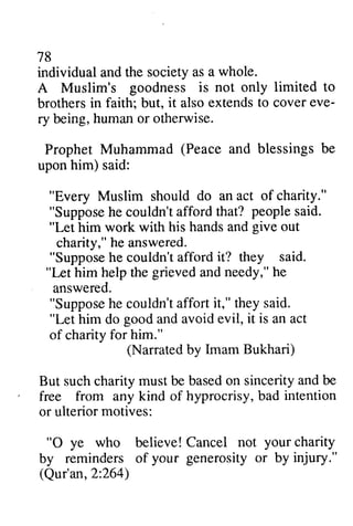 78 
individual and the society as a whole. 
A Muslim's goodness is not only limited to 
brothers in faith; but, it also extends to cover eve­ry 
being, human or otherwise. 
Prophet Muhammad and blessings be 
upon him) said: 
eve-ry 
(Peace "Every suppose people "Let give suppose it? Lrt supposeh e couldn'ta ffort Muslim should do an act of charity." 
"Suppose he couldn't afford that? said. 
him work with his hands and out 
charity," he answered. 
"Suppose he couldn't afford they said. 
"Let him help the grieved and needy," he 
answered. 
"Suppose he couldn't affort it," they said. 
"Let him do good and avoid evil, it is an act 
of charity for him." 
(Narrated ' intention 
O your 2:264) 
by Imam Bukhari) 
But such charity must be based on sincerity and be 
free from any kind of hyprocrisy, bad or ulterior motives: 
"0 ye who believe! Cancel not charity 
by reminders of your generosity or by injury." 
(Qur'an, 2:264) 
 