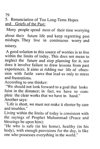 79 
79 
5. 5. Renunciation Renunciationo of f Too Too Long-Long-Term TermH Hopes 
opes 
and and Griefs Griefs of of the Past: 
Past: 
Many Many people spend spend most of of their their time worrying 
about their future life and keep regretting past 
mishaps. They live in continuous worry worf and 
misery. 
A good solution to this within the limits of today. neglect the future and planning doesi t involve failure to draw lessonsf rom experiencesI.t aims at ridding obses-sion 
mIsery. 
source of worries is to live 
This does not mean to 
stop for it, nor 
does it lessons from past 
experiences. It our life of obses­sion 
with futile cares that lead onlv us only to stress 
and frustrations. 
According to one thinker: 
""We We should not look forward to a goal that looks 
faint in the distance; in fact, com-plete 
the clear works that we we have to com­plete 
have in hand." 
Another says: 
"Life is short, we must not bv and troubles." 
Living within the limits of todayi s consistenwt ith 
the sayings of Prophet Muhammad (Peace blessingbse uponh im): 
"He who is safe (in (in body), with enough provisions onew ho possesseesv erythingin "Life make it shorter by care 
today is consistent with 
and 
blessings be upon him): 
"He his home), healthy his 
for the day, is like 
one who possesses everything in the world." 
 