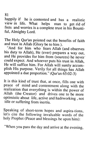 81 
happily if he is contenteda nd has a realistic 
view in life. What helps man to get rid of 
frets and worries is a complete trust in his Bounti-ful, 
81 
happily if he is contented and has a realistic 
view in life. What helps man to get rid of 
frets and worries is a complete trust in his Bounti­ful, 
Almighty Lord. 
Almighty Lord. 
The The Holy Holy Qur'an Qur'an pointed out out the benefits of of faith 
faith 
and trust in Allah (Glory Glory be to him ). 
). 
""And And for him who fears Allah (and observes 
his his-duty dutyt to o Allah), He (ever) ever)prepares p reparesa a way out, 
our, 
and He provides providesf for or him from (sources) he h e never 
· 
could expect. And whoever puts his trust in Allah, 
He He will suffice him. For Allah will surely accom­plish 
accom_ 
plish. His purpose. Verily for all things has Allah 
appointed a due proportion." (leur'an Qur'an 65:6S:02-OZ-3) 
I) 
It It is this kind of trust that, at once, fills one with 
peace peace of mind and contentmenta contentment along long with the 
realizationt realization that hat everythingi everything is s within thJpower the power of 
Allah Allah ((the the Creator) and drives one to be more 
optimistic optimistic about life, active and hadrworkins hadrworking . , not 
idle idle or suffering from inertia. 
Speaking Speaking of short-term term hopes and aspira-tions, 
tions, 
let's let's cite the following invaluable woids words of the 
holy holy Prophet( Prophet (Peacea Peace and ndb blessings lessingsb be e uponh upon him): 
im): 
""When When you you pass pass the the day day and and arrive arrive at at the the evening, 
evening, 
 