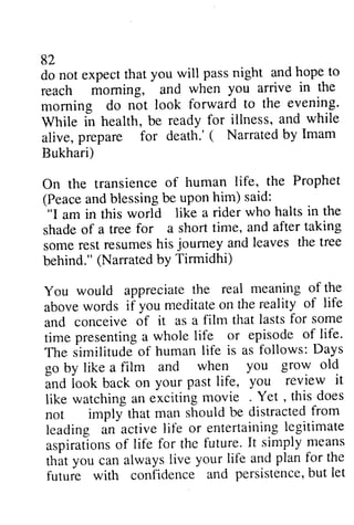 82 
do not expect that you will pass night and hope to 
reach morning, and when you arrive in the 
morning do not look evening. 
While in health, be ready alive, prepare for death.' Bukhari) 
82 
do not expect that you will pass night and hope to 
reach moming, and when you arrive in the 
morning forward to the evening' 
While for illness, and while 
alive, ( Narrated by Imam 
Bukhari) 
On human life, the Prophet 
Peacea ndb lessingb e uponh im) said: 
On the transience of (Peace and blessing be upon him) "I am in this world shade of a tree for a short some rest resumes his journey and leaves behind." (Narrated by You would appreciate above words if you meditate on and conceive of it as time presenting a whole life. 
The similitude of human go by like a film and and look back on your life, it 
like watching an exciting . Yet, does 
not imply that man should be distracted from 
leading an active life or entertaining legitimate 
aspirations of life for the future. It simply means 
that you can always live your life and plan for the 
future with confidence and persistence, but let 
like a rider who halts in the 
shade time, and after taking 
somer estr esumesh is joumey andl eaves the tree 
behind." bY Tirmidhi) 
the real meaning of the 
abovew ords meditateo n the reality of life 
and a film that lasts for some 
time presentinga life or episode of life' 
.Ilne iimilituds life is as follows: Days 
when you grow old 
Ind iook on past life, you review it 
like watching an exciting movie . Yet , this does 
not impll' that man shouldb e distractedfr om 
leading an activel ife or entertainingle gitimate 
aspiratlonso f life for the future.I t simply mea-ns 
that you can always live your life and plan for the 
futuie with confidence and persistenceb,u t let 
 