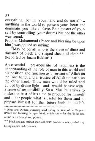 83 
everything be in your hand and do not allow 
anythingi n the world to possessy our hearta nd 
dominate you like a slave. Be a master of your-self 
83 
everything be in your hand and do not allow 
anything in possess your heart and 
dominate like a slave. Be a master of your­self 
by controlling your desires way round. 
Prophet Muhammad (Peace him ) was qouted as saying: 
"May he perish who is the dirham* of black and stripeds heetso f cloth.** 
(Reportedb y Imam Bukhari) 
An essential pre-requisiteo f happinessis understandinogf the role of his positiona ndf unctiona s servanot f the one hand, and a trustee the other hand. Thus, man would guidedb y divinel ight and would behavew ith 
a senseo f responsibilityS. o strivest o 
make the best of his time to produce and other people what is useful tl'rem ,and prepare himself for the future * Dinar and Dirham: tirne of the prophet 
(Peacc and blessing be rcscmbles thc 'dollar 
and 
cenls" or thc'pounfl and pence. 
Black and antl stripc.rt shccrso f cloth: prcciousc loth, syrnbolizing 
Iuxury ciothes and cos{.umcs. 
but not the other 
way Prophet and blessing be upon 
him) "May slave of dinar and 
striped sheets of cloth. ** 
(Reported by Bukhari ) 
An reqUISite of happiness is the 
understanding of man in this world and 
his position and function as a servant of Allah on 
the of Allah on earth on 
the be ruled and 
guided by divine light behave with 
sense of responsibility. So a Muslim strives to 
make for himself 
for them ,and to 
prepare both in this life 
* currency used during the time of the Prophet 
(Peace blessing be upon him), which resembles the 'dollar and 
cenL," the 'pound and pence. 
** Black and and striped sheets of cloth: precious cloth, symbolizing 
luxury clothes and costumes. 
 