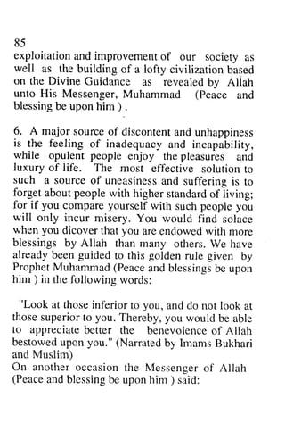 85 
exploitationa nd improvemenot f society well as the building civilizarion on the Divine Guidance revealedb y Allah 
unto His Messenger, M uhammad (Peace blessingb e uponh im ) 6. A major sourceo f discontenat nd is the feeling inadequacy while opulent people luxury of life. The most such a sourceo f uneasinessa nd forgeta boutp eoplew ith highers randardo f for if you compare yourself will only incur misery. when you dicover you endgwed blessings by Allah orhers. already been guided golden ProphetM uhammad( Peacea ndb lessingsb e him ) in the following "Look at those inferior you, those superior to you. Thereby, to appreciateb etter the benevolenceo f bestowedu pon you." (Narratedb y ImamsB ukhari 
and Muslim) 
On anothero ccasiont he Messengero f (Peacea ndb lessingb e uponh im ) 85 
exploitation and improvement of our society as 
of a lofty civilization based 
as revealed by Aliah 
Muhammad Peace and 
blessing be upon him) . 
source of discontent and unhappiness 
of and incapability, 
enjoy the pleasures and 
effective solution to 
source of uneasiness and suffering is to 
forget about people with higher standard of living; 
with such people you 
You would find solace 
that are endpwed with more 
than many others. We have 
to this rule given by 
Prophet Muhammad (Peace and blessings be upon 
him) words: 
"Look to and do not look at 
you would be able 
appreciate better benevolence of Allah 
bestowed upon Narrated by Imams Bukhari 
another occasion the Messenger of Allah 
Peace and blessing be upon him) said: 
 