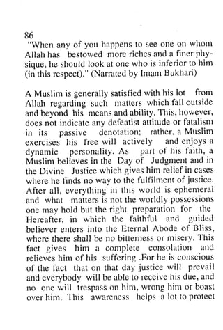 86 
"When any of happens to see one Allah has bestowed more phy­sique, 
86 
you happenst o seeo ne on whom 
riches and a finer phy-sique, 
who is inferior to him 
respect)."(N arratedb y Imam Bukhari) 
with his lot from 
which fall outside 
This, however, 
doesn ot indicatea ny defeatista ttitudeo r fatalism 
rather, a Muslim 
will actively and enjoys a 
A s part of his faith, a 
believesi n Day of Judgmenta nd in 
Justicew hich givesh im relief in cases 
fulfilment of justice. 
world is ephemeral 
not worldly possessions 
right preparation for the 
faithful and guided 
Eternal Abode of Bliss, 
wheret heres hall bittemesso r misery. T his 
fact consolation and 
.For he is conscious 
justice will prevail 
ande verybodyw ill ablet o receiveh is due, a nd 
trespasso n him, wrong him or boast 
helps a lot to protect 
he should look at one (in this respect)." (Narrated by A Muslim is generally satisfied Allah regarding such matters and beyond his means and ability. does not indicate any defeatist attitude or in its passive denotation; exercises his free dynamic personality. As Muslim believes in the Dayof Judgment and the Divine Justice which gives him where he finds no way to the justice. 
After all, everything in this and what matters is the one may hold but the Hereafter, in which the believer enters into the where there shall be no bitterness or This 
fact gives him a complete relieves him of his suffering For of the fact that on that day and everybody will be able to receive his and 
no one will trespass on over him. This awareness  
