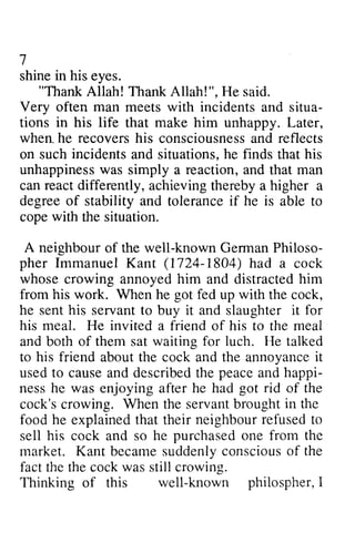 I 
in his "Thank Very often man meets with incidents situa-tions 
in his life make h e recoversh is consciousnesasn d reflects 
incidents he finds his 
unhappinessw as reaction, a nd man 
can react differently, achieving higher degree of and if he is cope with Philoso-pher 
Immanuel Kant (1724-1804) had whose annoyedh im distractedh im 
from his work. he got fed with he his servant to buy it and it for 
his meal. He invited a friend his meal 
them waiting for luch. He talked 
to his friend the the annoyancei t 
usedt o causea nd describedth e peacea nd happi-ness 
got rid the 
cock'sc rowing. servantb roughti n the 
food he that neighbour refused to 
his he purchased one from the 
becames uddenlyc onsciouso f the 
rvell-known philospherI, 
7 
shine eyes. 
Allah! Thank Allah!", He said. 
and situa­tions 
that him unhappy. Later, 
when. he recovers his consciousness and on such and situations, that unhappiness was simply a and that thereby a a 
stability tolerance able to 
the situation. 
A neighbour of the well-known German Philoso­pher 
1804) a cock 
crowing annoyed him and distracted him 
When up the cock, 
sent slaughter of to the and both of sat about cock and annoyance it 
used to cause and described the peace and happi­ness 
he was enjoying after he had of cock's crowing. When the servant brought in explained their sell cock and so market. Kant became suddenly conscious of fact the the cock was still crowing. 
Thinking of this well-known philospher, I 
 