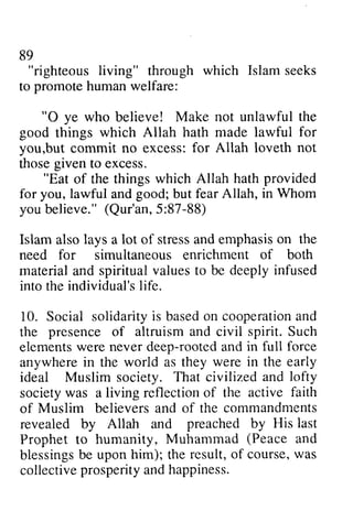 89 
"righteous to promote human welfare: 
"O living" through which Islam seeks 
0 ye who believe! Make not unlawful the 
for 
good things which Allah hath made lawful you,but commit no excess: for Allah loveth those given to excess. 
but not 
"Eat provided 
of the things which Allah hath good; in Whom 
for you, lawful and but fear Allah, you believe." believe."( (Qur'an, Qur'an5, 5::87-87-88) 
88) 
Islam also lays a lot of stress stressa and nd emphasis emphasiso on n the 
need for simultaneous enrichment of both 
material and spiritual values to be deeply infused 
into the individual's individual'sli life. 
fe. 
10. Social solidarity solidarityi is s based basedo on n cooperation cooperationa and 
nd 
the presence of altruism and civil spirit. Such 
elements elementsw were ere never deep-rooted rooteda and nd in full force 
anywhere in the world as they were in the early 
ideal Muslim society. That civilized and lofty 
society societyw was as a living reflection reflectiono of f the active faith 
of Muslim believers and of the commandments 
revealed by Allah and preached by His last 
Prophet to humanity, Muhammad (Peace and 
blessings be upon him); the result, of course, was 
collective prosperity and happiness. 
blessingsb e o f w as 
collectivep rosperitya ndh appiness. 
 
