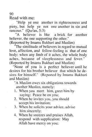 90 
Read with me: 
"Help ye one anotheri n righteousnesasn d 
"Help another in righteousness and 
piety, but help ye not one in rancour."( Qur'an5, :3) 
another sin and 
rancour." (Qur'an,5:3) 
"A is like for believer a brick another 
the one supporting the other." 
believer, t he ones upportingth e (Reported Reportedb by y Imams ImamsB Bukhari ukharia and ndM Muslim) 
uslim) 
"The similitudeo f believersin regarCto similitude of believers in regard to mutual 
love, affection, and fellow-feilow-feeling feeling is that of one 
body; when any limb of it aches, the whole body 
aches, because b ecauseo of f sleeplessness sleeplessnesasn and d fever." 
fever . " 
(Reported Repcrtedb by y Imams ImamsB Bukhari ukharia and nd Muslim) 
"None of you is a perfect believer until he 
desires desiresf for or his brother brotherb believer eiiever that which he de­sires 
de-siresf 
for or himself." (Reported Reportedb by y Imams ImamsR Bukhari 
ukhari 
Muslim) 
"A Musiim owess ix obligationsto wards 
anotherM uslirn,n amely: 
1. Wlien you nleet him, greet him by 
saying: Peaceb e you; 
2. When he invite-sy ou, you should 
accepht is invi tat ion: 
3. Whenh e solicitsy oura dvicea, dvise 
hiin 4. When he sneezeas ndp raisesA llah, 
respond with Allah have you; 
and Muslim owes six obligations towards 
another Muslim, namely: 
When meet Peace be on vVhen invites you, accept his invitation; 
When he solicits your advice, advise 
him sincerely; 
sneezes and praises Allah, 
supplication: May 
mercy on  