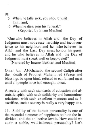 91 
Whenh e faliss ick,y ou shouldv isit 
him; 6. Whenh e jo in his funeral." 
5. When he falls sick, you should visit 
(Reportedb y Imam Muslim) 
"One who believes in Allah and the Day of 
Judgmenmt ustn ot causeh ardshipa nd inconven-ience 
his neighbor; and he who believes in 
Allah and the Last Day rnust honour his guest. 
and he who believes in Allah and the Day of 
Judgmenmt usts peakw ell or keepq uiet!" 
(Narratedb y imamsB ukharia ndM uslim) 
Omar bin Al-Khattatr, the second Caliph after 
the death of Prophet Muharnmad (Peace and 
blessingsb e uponh im), refusedt o eatf at andm eat 
until all peopieh aveh ad enoughtt o eat. 
A societyw ith suchs tandardosf educationa nda l-truistics 
pirit,w ith suchs olidaritya ndh armonious 
relations,w ith suche xcellentm annersa nd self-sacrifices, 
ucha societyi s reallya very happyo ne. 
11. Stabilityo f the humanp ersr:nalityis one of 
thee ssentiaell ementso f happinesbso tho n thei n-dividuala 
nd the coliectivel evels.H ow could we 
w ell-balancedp ersonality?L et's 
and, 
When he dies, join Reported by Judgment must not cause hardship and inconven­ience 
to must guest, 
Judgment must speak well keep quiet!" 
Narrated by Imams Bukhari and Muslim) 
AI-Khattab, Muhammad blessings be upon him), refused to eat fat and meat 
people have had enought to society with such standards of education and al­truistic 
spirit, with such solidarity and harmonious 
re-lations, with such excellent manners and self­sacrifice, 
such a society is really a happy one. 
Stability of human personality is the essential elements of happiness both on the in­dividual 
and collective levels. How attain a stable, well-balanced personality? Let's 
 