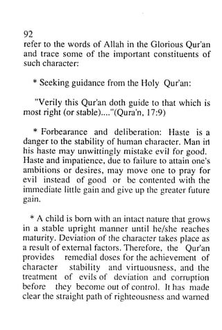 92 
refer to the words of Allah in the Glorious Qur'an 
Qur'an 
and trace traces some omeo of f the important importantc constituents onstituentso of 
f 
such character: 
* Seeking Seekingg guidance uidancefr from om the Holy Qur'an: 
Qur'an: 
""Verily Verily this Qur'an Qur'an doth guide to that which is 
most right (stable).... "(Qura'n, 17:9) 
mostr ight( or stable)...."(Qur,a l'ln:9 ) 
* Forbearance and deliberation: Haste is a 
danger dangert to o the stability stabilityo of f human humanc character. haracterM. Man an irt 
his haste may unwittingly mistake evil for good. 
Haste Hastea and ndi impatience, mpatienced, due uet to o failure failuret to o attain attaino one's 
ne's 
ambitions ambitionso or r desires, desiresm, may ay move one to pray for 
evil instead of good or be contented contentedw with ith the 
immediate immediateli little ttle gain gaina and ndg give ive up the greater greaterf future 
uture 
gain. 
garn. 
* A child is born with an intact nature that grows 
in a stable upright manner she maturity. D eviationo f the charactetra kesp lacea s 
a resulto f extemalf actors.T herefore,t he Qur'an 
provides remedial doses for the character stability and virtuousnessa, nd treatment of evils of deviation before they become out of control. has cleart he straightp atho f righteousnesasn dw amed 
until he/she reaches 
Deviation of character takes place as 
result of external factors. Therefore, the Qur'an 
achievement of 
virtuousness, and the 
and corruption 
It made 
clear the straight path of righteousness and warned 
 