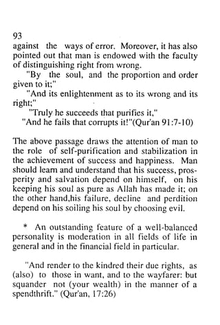 93 
against the ways of error. Moreover, it i t has hasa also 
lso 
pointed out that man is endowed with the faculty 
of distinguishingri ght from wrong. 
distinguishing right ""By By the soul, and the proportion and order 
given iU" 
to it;" 
"And its enlightenment right;" 
as to its wrong and its 
"Truly he succeeds succeedtsh that atp purifies urifiesi it," 
t," 
"And he fails that corrupts comrpts it! it!"("(Qur'an 91:7-7-10) 
10) 
The above abovep passage assaged draws rawst the he attention attentiono of f man to 
the role of self-purification purification and stabilization in 
the achievement achievemeno[ of f success successa and nd happiness. Man 
M an 
should shouldl learn eam and andu understand nderstandth that ath his is success, successp,pros­perity 
r os-perity 
and salvation depend on himself, on his 
keeping keepingh his is soul soula as s pure purea as s Allah has hasm made adei it; t; on 
the other otherh hand,and,his hisf failure, ailure,decline d ecline and perdition 
dependo n his soilingh is soulb y choosinge vil. 
depend on soiling his soul by choosing evil. 
* outstanding feature of a personality is moderation in all of in 
general and in the financial field An outstandingf eature well-balanced 
personalityi s moderationi n fields life generaal ndi n thef inancialf ield in particular. 
"And rendert o thek indredt heird uer ights, "And render to the kindred their due rights, as 
(also) those in want, squander not (your wealth) in spendthrift.("Q ur'an,1 7: to and to the wayfarer: but 
the manner of a 
spendthrift." (Qur'an, 17:26) 
 