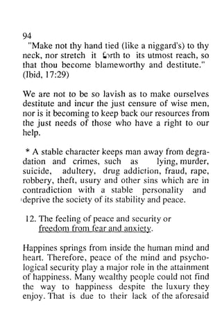 "Make handt ied (like neck, nor it !-rrth to its reach, (Ibid, 29) 
We not so lavish as to make ourselves 
incur just of wise men, 
nor is it becomingt o keepb acko ur resourcefsr om 
the just needs who have a right to our 
help. 
A character keeps man from degra-dation 
crimes, such lying, murder, 
adultery, drug fraud, rape, 
usury other in 
with a stable personality ideprive its peace. 
12. T e feelingo f peacea nds ecurityo r 
from and anxietlz. 
Happiness pringsf rom insidet he humanm ind peace psycho-iogicals 
ecurityp lay a major role in the attainment 
happinessM. any wealthyp eoplec ould not find 
way despite luxury they 
'lhat iack aforesaid 
94 
not thy hand tied a niggard's) to thy 
stretch i:tlrth utmost so 
that thou become blameworthy and destitute." 
17:29) 
are to be destitute and the censure becoming to keep back our resources from 
of those * stable away degra­dation 
and as suicide, addiction, robbery, theft, and sins which are contradiction and 
Ideprive the society of stability and The feeling of peace and security or 
freedom fear anxiety. 
Happines springs from inside the human mind and 
heart. Therefore, of the mind and psycho­logical 
security playa of happiness. Many wealthy people could the to happiness the enjoy. That is due to their lack of the  