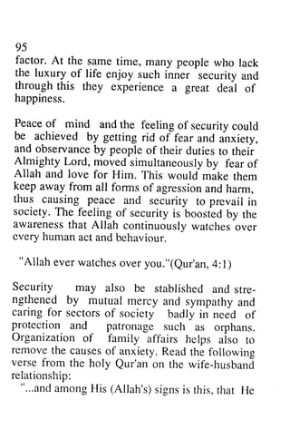 95 
factor. At the same time, many people who lack 
the luxury.of life enjoy such inner security and 
through this they experience a great aeal of 
happiness. 
Peace of mind and the feeling of security could 
be - achieved by getting rid inxiety, 
and observanceb y peopleo f dutiest o theii 
Almighty Lord, moveds imultaneouslbyy Allah and love for Him. This mike keepa way from all forms of agressiona nd thus causing peace and society. The feeling of security awarenestsh at Allah continuouslyw atcheso ver 
every human act and behaviour. 
"Allah everw atcheso very ou."(eur'an4, :l) 
Security may also be stre-ngthened 
95 
factor. At the same time, many people who lack 
the luxury of life enjoy such inner security and 
through this they experience a great deal of 
happiness. 
Peace of and feeling of security could 
of fear and anxiety, 
observance by people of their duties to their 
moved simultaneously by fear of 
Allah would make them 
keep away agression and harm, 
security to prevail in 
society. is boosted by the 
awareness that continuously watches over 
every "Allah ever watches over you."(Qur'an, 4:1) 
stablished and stre­ngthened 
and sympathy and 
by mutual mercy caringf or sectorso f society neeO protection and patronage Organization of family aiso removet he causeso f anxiety. R eadt he verse from the holy Qur'an on the wife-husbani 
relationship: 
"...anda mongH is (Allah's) s ignsi s this,t hat He 
caring for sectors of badly in need of 
protection such as orphans. 
affairs helps also to 
remove the causes of Read the following 
verse from the holy Qur'an on the wife-husband 
relationship: 
"...and among His (signs is this, that He 
 